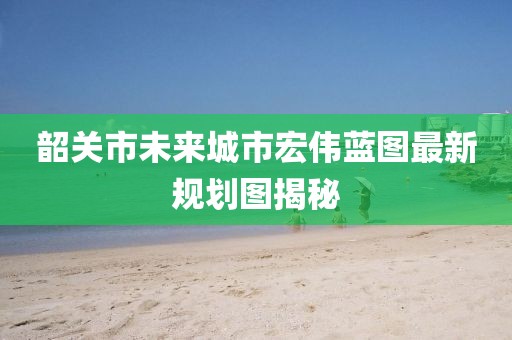 韶關(guān)市未來(lái)城市宏偉藍(lán)圖最新規(guī)劃圖揭秘