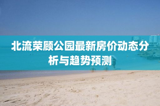 北流榮顧公園最新房價(jià)動(dòng)態(tài)分析與趨勢預(yù)測