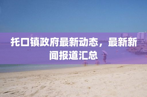 托口鎮(zhèn)政府最新動態(tài)，最新新聞報道匯總