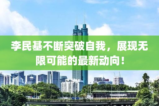 李民基不斷突破自我，展現(xiàn)無限可能的最新動向！