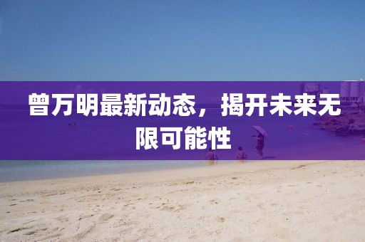 曾萬明最新動態(tài)，揭開未來無限可能性