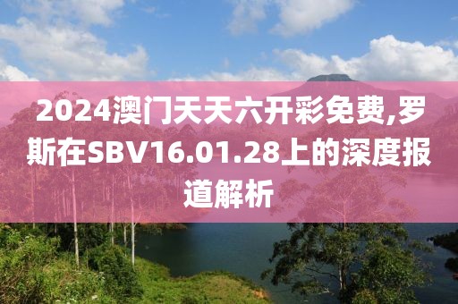 2024澳門天天六開彩免費,羅斯在SBV16.01.28上的深度報道解析