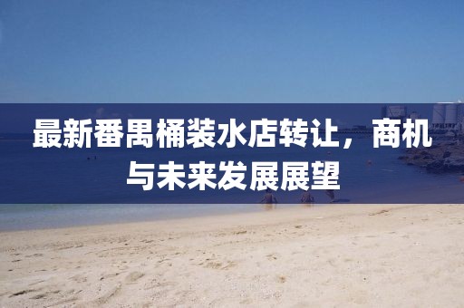最新番禺桶裝水店轉(zhuǎn)讓，商機與未來發(fā)展展望