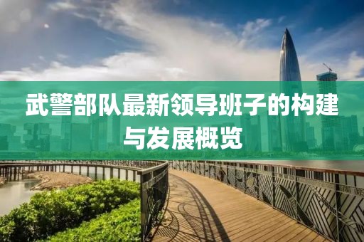 武警部隊(duì)最新領(lǐng)導(dǎo)班子的構(gòu)建與發(fā)展概覽