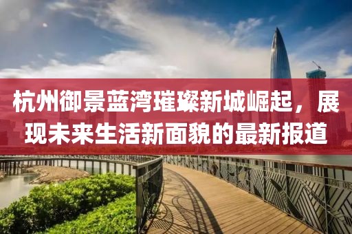 杭州御景藍灣璀璨新城崛起，展現(xiàn)未來生活新面貌的最新報道