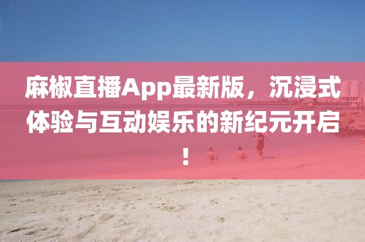 麻椒直播App最新版，沉浸式體驗(yàn)與互動(dòng)娛樂的新紀(jì)元開啟！
