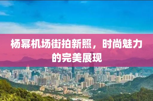 楊冪機場街拍新照，時尚魅力的完美展現(xiàn)