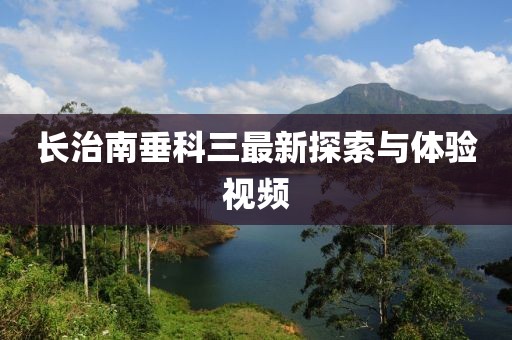 長治南垂科三最新探索與體驗(yàn)視頻