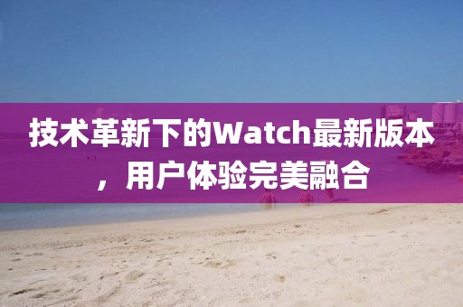 技術(shù)革新下的Watch最新版本，用戶體驗(yàn)完美融合