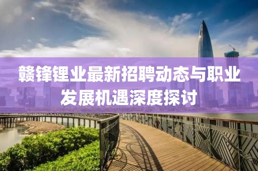 贛鋒鋰業(yè)最新招聘動態(tài)與職業(yè)發(fā)展機遇深度探討