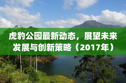 虎豹公園最新動(dòng)態(tài)，展望未來發(fā)展與創(chuàng)新策略（2017年）