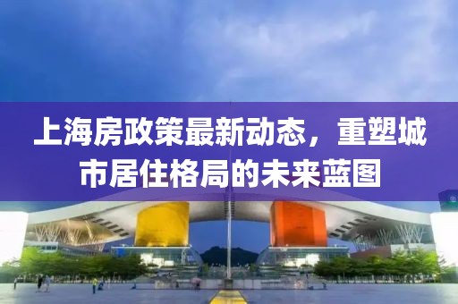 上海房政策最新動(dòng)態(tài)，重塑城市居住格局的未來藍(lán)圖