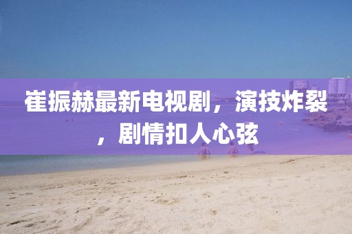 崔振赫最新電視劇，演技炸裂，劇情扣人心弦