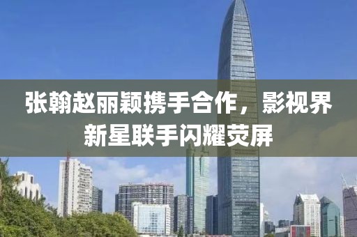 張翰趙麗穎攜手合作，影視界新星聯(lián)手閃耀熒屏