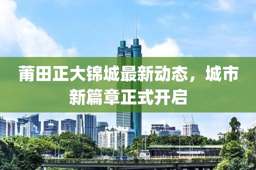 莆田正大錦城最新動(dòng)態(tài)，城市新篇章正式開啟