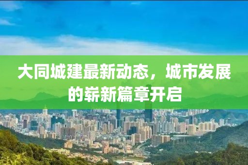 大同城建最新動態(tài)，城市發(fā)展的嶄新篇章開啟