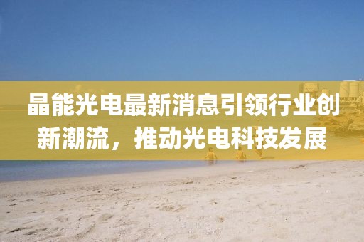 晶能光電最新消息引領(lǐng)行業(yè)創(chuàng)新潮流，推動(dòng)光電科技發(fā)展