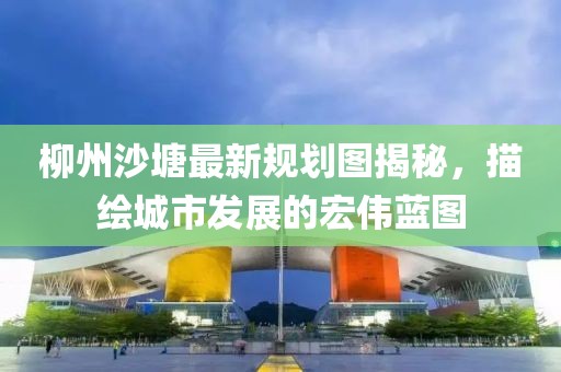 柳州沙塘最新規(guī)劃圖揭秘，描繪城市發(fā)展的宏偉藍(lán)圖