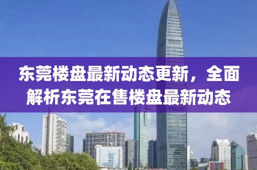 東莞樓盤最新動態(tài)更新，全面解析東莞在售樓盤最新動態(tài)