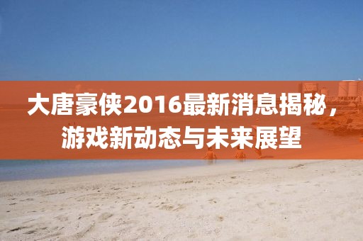 大唐豪俠2016最新消息揭秘，游戲新動態(tài)與未來展望