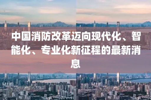 中國消防改革邁向現(xiàn)代化、智能化、專業(yè)化新征程的最新消息