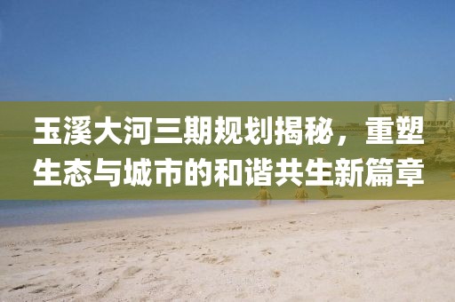 玉溪大河三期規(guī)劃揭秘，重塑生態(tài)與城市的和諧共生新篇章