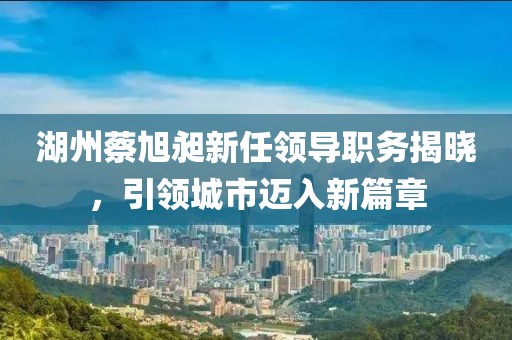 湖州蔡旭昶新任領(lǐng)導(dǎo)職務(wù)揭曉，引領(lǐng)城市邁入新篇章