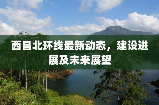 西昌北環(huán)線最新動(dòng)態(tài)，建設(shè)進(jìn)展及未來展望