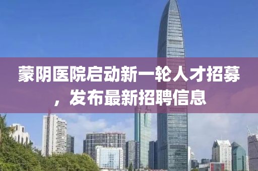 蒙陰醫(yī)院啟動(dòng)新一輪人才招募，發(fā)布最新招聘信息