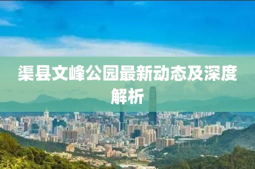渠縣文峰公園最新動(dòng)態(tài)及深度解析