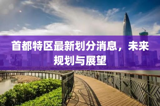 首都特區(qū)最新劃分消息，未來規(guī)劃與展望