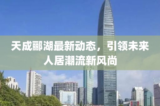 天成酈湖最新動(dòng)態(tài)，引領(lǐng)未來(lái)人居潮流新風(fēng)尚