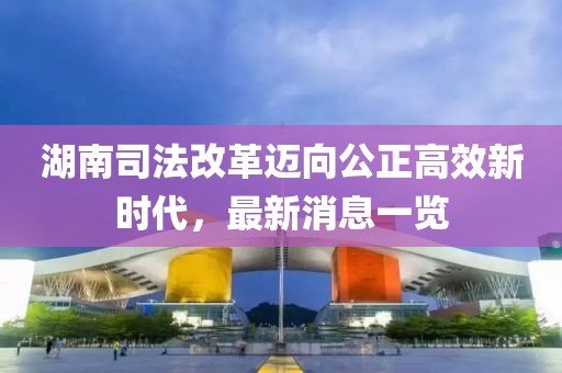湖南司法改革邁向公正高效新時(shí)代，最新消息一覽