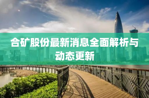 合礦股份最新消息全面解析與動(dòng)態(tài)更新