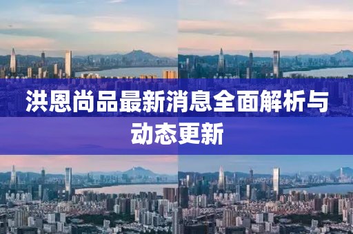 洪恩尚品最新消息全面解析與動(dòng)態(tài)更新