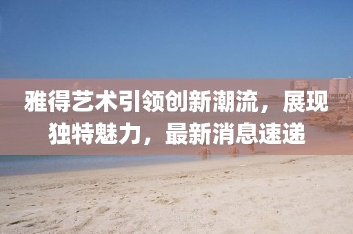 雅得藝術(shù)引領(lǐng)創(chuàng)新潮流，展現(xiàn)獨(dú)特魅力，最新消息速遞