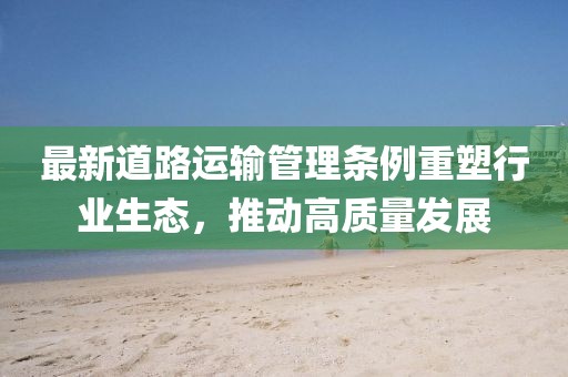 最新道路運(yùn)輸管理?xiàng)l例重塑行業(yè)生態(tài)，推動(dòng)高質(zhì)量發(fā)展