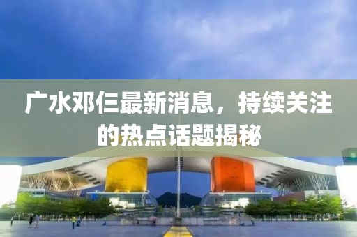 廣水鄧仨最新消息，持續(xù)關(guān)注的熱點(diǎn)話題揭秘