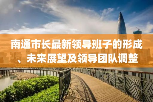 南通市長(zhǎng)最新領(lǐng)導(dǎo)班子的形成、未來(lái)展望及領(lǐng)導(dǎo)團(tuán)隊(duì)調(diào)整