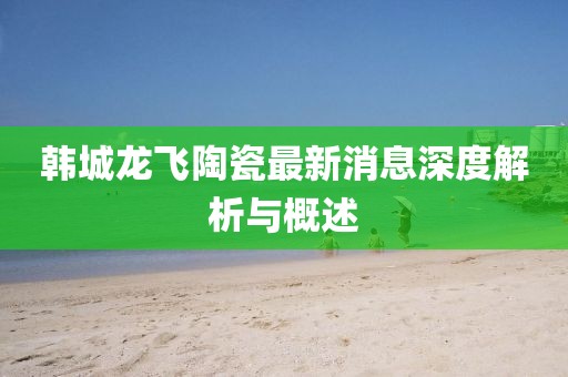 韓城龍飛陶瓷最新消息深度解析與概述