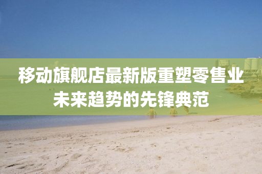 移動旗艦店最新版重塑零售業(yè)未來趨勢的先鋒典范