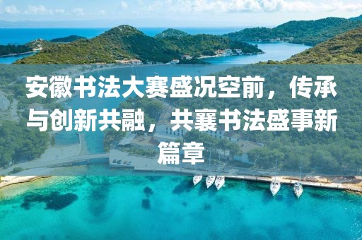 安徽書法大賽盛況空前，傳承與創(chuàng)新共融，共襄書法盛事新篇章