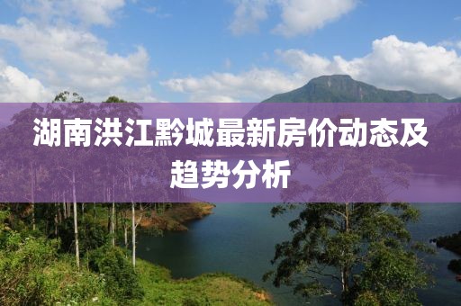 湖南洪江黔城最新房?jī)r(jià)動(dòng)態(tài)及趨勢(shì)分析