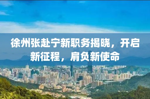 徐州張赴寧新職務(wù)揭曉，開啟新征程，肩負新使命