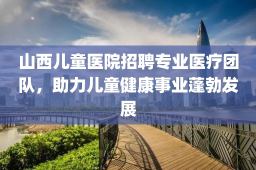 山西兒童醫(yī)院招聘專業(yè)醫(yī)療團隊，助力兒童健康事業(yè)蓬勃發(fā)展