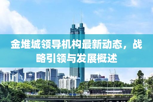 金堆城領(lǐng)導(dǎo)機(jī)構(gòu)最新動(dòng)態(tài)，戰(zhàn)略引領(lǐng)與發(fā)展概述