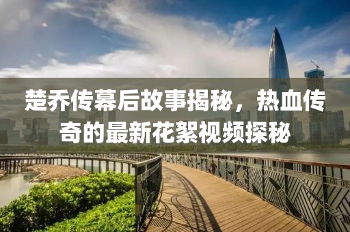 楚喬傳幕后故事揭秘，熱血傳奇的最新花絮視頻探秘