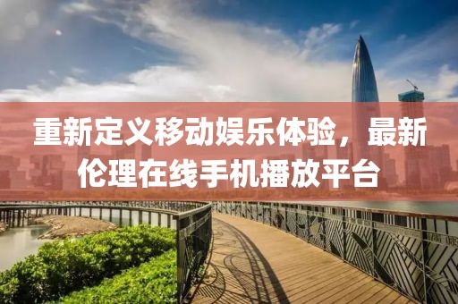 重新定義移動(dòng)娛樂體驗(yàn)，最新倫理在線手機(jī)播放平臺