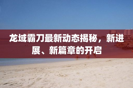 龍域霸刀最新動(dòng)態(tài)揭秘，新進(jìn)展、新篇章的開啟