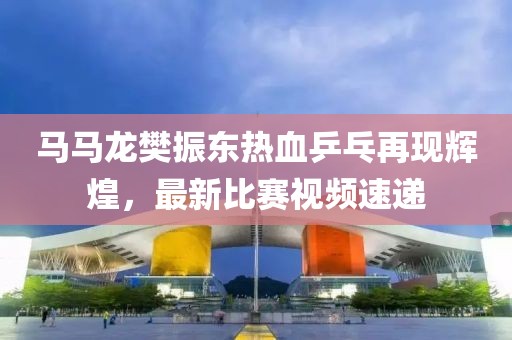 馬馬龍樊振東熱血乒乓再現(xiàn)輝煌，最新比賽視頻速遞